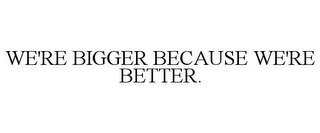 WE'RE BIGGER BECAUSE WE'RE BETTER.