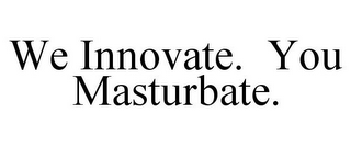 WE INNOVATE. YOU MASTURBATE.