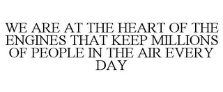 WE ARE AT THE HEART OF THE ENGINES THAT KEEP MILLIONS OF PEOPLE IN THE AIR EVERY DAY