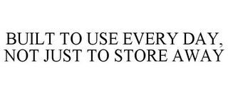 BUILT TO USE EVERY DAY, NOT JUST TO STORE AWAY