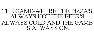THE GAME-WHERE THE PIZZA'S ALWAYS HOT,THE BEER'S ALWAYS COLD AND THE GAME IS ALWAYS ON.