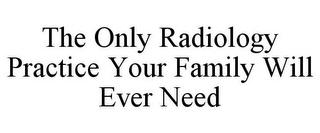 THE ONLY RADIOLOGY PRACTICE YOUR FAMILY WILL EVER NEED