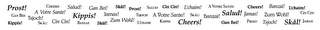 PROST! CHEERS! SALUD! GAL L'CHAIM! GAN BEI! TSJOCH! A VOTRE SANTE! KIPPIS! JAMAS! TSJOCH! A VOTRE SANTE! SKÁL! BANZAI! SALUD! JAMAS! ZUM WOHL! CIN CIN! KIPPIS! SKÅL! CIN CIN! BANZAI! SKÁL! ZUM WOHL! L'CHAIM! KIPPIS! CHEERS! GAN BEI! PROST! TSJOCH! SKÅL! JAMAS!