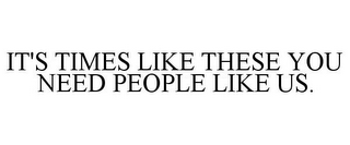 IT'S TIMES LIKE THESE YOU NEED PEOPLE LIKE US.