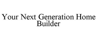 YOUR NEXT GENERATION HOME BUILDER