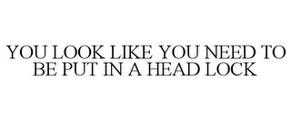 YOU LOOK LIKE YOU NEED TO BE PUT IN A HEAD LOCK