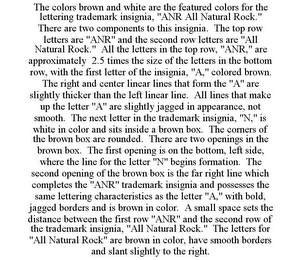 THE COLORS BROWN AND WHITE ARE THE FEATURED COLORS FOR THE LETTERING TRADEMARK INSIGNIA, "ANR ALL NATURAL ROCK." THERE ARE TWO COMPONENTS TO THIS INSIGNIA. THE TOP ROW LETTERS ARE "ANR" AND THE SECOND ROW LETTERS ARE "ALL NATURAL ROCK." ALL THE LETTERS IN THE TOP ROW, "ANR," ARE APPROXIMATELY 2.5 TIMES THE SIZE OF THE LETTERS IN THE BOTTOM ROW, WITH THE FIRST LETTER OF THE INSIGNIA, "A," COLORED BROWN. THE RIGHT AND CENTER LINEAR LINES THAT FORM THE "A" ARE SLIGHTLY THICKER THAN THE LEFT LINEAR LINE. ALL LINES THAT MAKE UP THE LETTER "A" ARE SLIGHTLY JAGGED IN APPEARANCE, NOT SMOOTH. THE NEXT LETTER IN THE TRADEMARK INSIGNIA, "N," IS WHITE IN COLOR AND SITS INSIDE A BROWN BOX. THE CORNERS OF THE BROWN BOX ARE ROUNDED. THERE ARE TWO OPENINGS IN THE BROWN BOX. THE FIRST OPENING IS ON THE BOTTOM, LEFT SIDE, WHERE THE LINE FOR THE LETTER "N" BEGINS FORMATION. THE SECOND OPENING OF THE BROWN BOX IS THE FAR RIGHT LINE WHICH COMPLETES THE "ANR" TRADEMARK INSIGNIA AND POSSESSES THE SAME LETTERING CHARACTERISTICS AS THE LETTER "A," WITH BOLD, JAGGED BORDERS AND IS BROWN IN COLOR. A SMALL SPACE SETS THE DISTANCE BETWEEN THE FIRST ROW "ANR" AND THE SECOND ROW OF THE TRADEMARK INSIGNIA, "ALL NATURAL ROCK." THE LETTERS FOR "ALL NATURAL ROCK" ARE BROWN IN COLOR, HAVE SMOOTH BORDERS AND SLANT SLIGHTLY TO THE RIGHT.