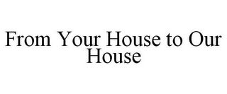 FROM YOUR HOUSE TO OUR HOUSE