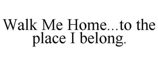 WALK ME HOME...TO THE PLACE I BELONG.