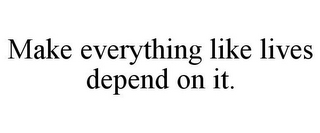 MAKE EVERYTHING LIKE LIVES DEPEND ON IT.