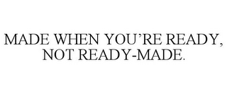 MADE WHEN YOU'RE READY, NOT READY-MADE.