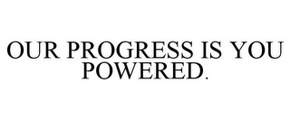 OUR PROGRESS IS YOU POWERED.