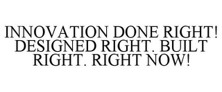 INNOVATION DONE RIGHT! DESIGNED RIGHT. BUILT RIGHT. RIGHT NOW!