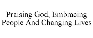 PRAISING GOD, EMBRACING PEOPLE AND CHANGING LIVES