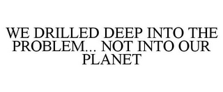 WE DRILLED DEEP INTO THE PROBLEM... NOT INTO OUR PLANET