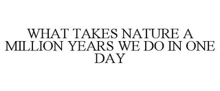 WHAT TAKES NATURE A MILLION YEARS WE DO IN ONE DAY