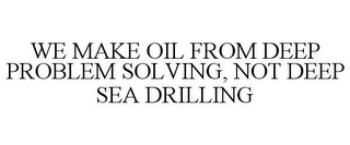 WE MAKE OIL FROM DEEP PROBLEM SOLVING, NOT DEEP SEA DRILLING