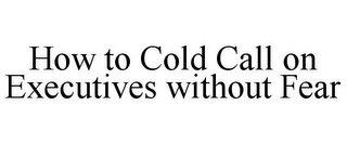 HOW TO COLD CALL ON EXECUTIVES WITHOUT FEAR