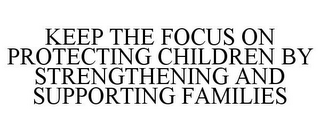 KEEP THE FOCUS ON PROTECTING CHILDREN BY STRENGTHENING AND SUPPORTING FAMILIES