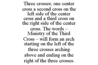 THREE CROSSES; ONE CENTER CROSS A SECOND CROSS ON THE LEFT SIDE OF THE CENTER CROSS AND A THIRD CROSS ON THE RIGHT SIDE OF THE CENTER CROSS. THE WORDS - MINISTRY OF THE THIRD CROSS - WILL FORM AN ARCH STARTING ON THE LEFT OF THE THREE CROSSES ARCHING ABOVE AND ENDING ON THE RIGHT OF THE THREE CROSSES.