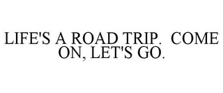 LIFE'S A ROAD TRIP. COME ON, LET'S GO.