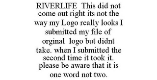 RIVERLIFE THIS DID NOT COME OUT RIGHT ITS NOT THE WAY MY LOGO REALLY LOOKS I SUBMITTED MY FILE OF ORGINAL LOGO BUT DIDNT TAKE. WHEN I SUBMITTED THE SECOND TIME IT TOOK IT. PLEASE BE AWARE THAT IT IS ONE WORD NOT TWO.