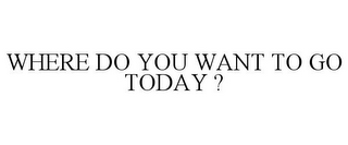 WHERE DO YOU WANT TO GO TODAY ?