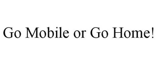 GO MOBILE OR GO HOME!