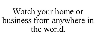 WATCH YOUR HOME OR BUSINESS FROM ANYWHERE IN THE WORLD.