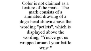 COLOR IS NOT CLAIMED AS A FEATURE OF THE MARK. THE MARK CONSISTS OF A ANIMATED DRAWING OF A DOG'S HEAD SHOWN ABOVE THE WORDING "PETLETS", WHICH IS DISPLAYED ABOVE THE WORDING, "YOU'VE GOT US WRAPPED AROUND YOUR LISTTLE WRIST."