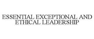 ESSENTIAL EXCEPTIONAL AND ETHICAL LEADERSHIP