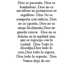 DIOS ES PACIENTE, DIOS ES BONDADOSO. DIOS NO ES ENVIDIOSO NI JACTANCIOSO NI ORGULLOSO. DIOS NO SE COMPORTA CON RUDEZA, DIOS NO ES EGOÍSTA, DIOS NO SE ENOJA FÁCILMENTE,DIOS NO GUARDA RENCOR. DIOS NO SE DELEITA EN LA MALDAD SINO QUE SE REGOCIJA CON LA VERDAD. DIOS TODO LO DISCULPA,DIOS TODO LO CREE,DIOS TODO LO ESPERA, DIOS TODO LO SOPORTA. DIOS NUNCA DEJA DE SER.