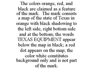 THE COLORS ORANGE, RED, AND BLACK ARE CLAIMED AS A FEATURE OF THE MARK. THE MARK CONSISTS A MAP OF THE STATE OF TEXAS IN ORANGE WITH BLACK SHADOWING TO THE LEFT SIDE, RIGHT BOTTOM SIDE AND AT THE BOTTOM; THE WORDS TEXAS EQUIPMENT APPEAR BELOW THE MAP IN BLACK; A RED DOT APPEARS ON THE MAP; THE COLOR WHITE CONSTITUTES BACKGROUND ONLY AND IS NOT PART OF THE MARK.