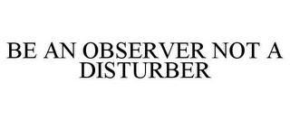 BE AN OBSERVER NOT A DISTURBER