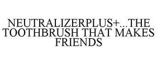 NEUTRALIZERPLUS+...THE TOOTHBRUSH THAT MAKES FRIENDS