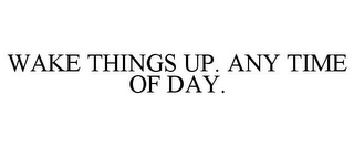 WAKE THINGS UP. ANY TIME OF DAY.