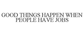 GOOD THINGS HAPPEN WHEN PEOPLE HAVE JOBS