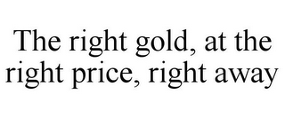 THE RIGHT GOLD, AT THE RIGHT PRICE, RIGHT AWAY