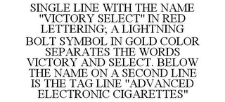 SINGLE LINE WITH THE NAME "VICTORY SELECT" IN RED LETTERING; A LIGHTNING BOLT SYMBOL IN GOLD COLOR SEPARATES THE WORDS VICTORY AND SELECT. BELOW THE NAME ON A SECOND LINE IS THE TAG LINE "ADVANCED ELECTRONIC CIGARETTES"
