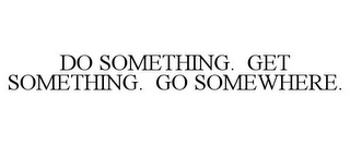 DO SOMETHING. GET SOMETHING. GO SOMEWHERE.