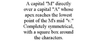 A CAPITAL "M" DIRECTLY OVER A CAPITAL "A" WHOSE APEX REACHES THE LOWEST POINT OF THE M'S MID "V." COMPLETELY SYMMETRICAL, WITH A SQUARE BOX AROUND THE CHARACTERS.