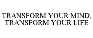 TRANSFORM YOUR MIND, TRANSFORM YOUR LIFE