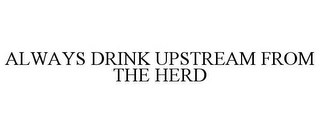 ALWAYS DRINK UPSTREAM FROM THE HERD