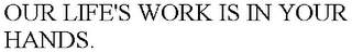 OUR LIFE'S WORK IS IN YOUR HANDS.