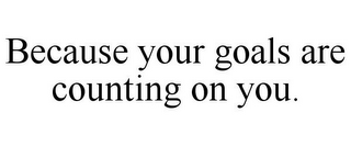 BECAUSE YOUR GOALS ARE COUNTING ON YOU.