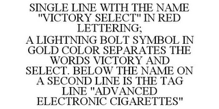 SINGLE LINE WITH THE NAME "VICTORY SELECT" IN RED LETTERING; A LIGHTNING BOLT SYMBOL IN GOLD COLOR SEPARATES THE WORDS VICTORY AND SELECT. BELOW THE NAME ON A SECOND LINE IS THE TAG LINE "ADVANCED ELECTRONIC CIGARETTES"