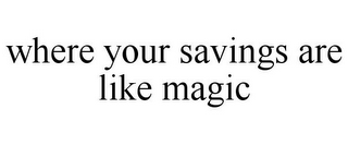 WHERE YOUR SAVINGS ARE LIKE MAGIC