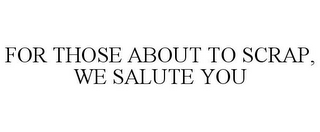 FOR THOSE ABOUT TO SCRAP, WE SALUTE YOU