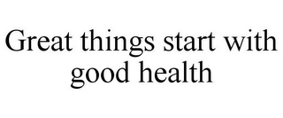 GREAT THINGS START WITH GOOD HEALTH