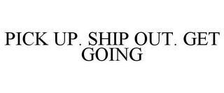 PICK UP. SHIP OUT. GET GOING